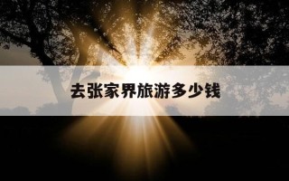去张家界旅游多少钱-去湖南张家界旅游需要多少钱