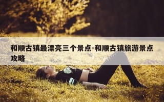 和顺古镇最漂亮三个景点-和顺古镇旅游景点攻略