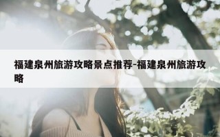福建泉州旅游攻略景点推荐-福建泉州旅游攻略