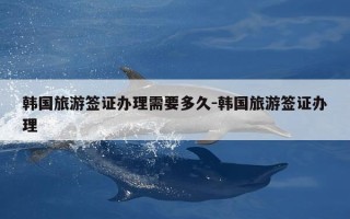 韩国旅游签证办理需要多久-韩国旅游签证办理