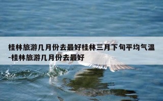 桂林旅游几月份去最好桂林三月下旬平均气温-桂林旅游几月份去最好