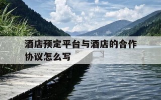 酒店预定平台与酒店的合作协议怎么写-酒店与平台合作订房协议