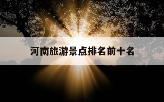 河南旅游景点排名前十名-河南旅游景点排名前十名洛阳