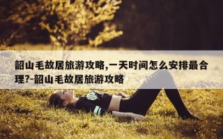 韶山毛故居旅游攻略,一天时间怎么安排最合理?-韶山毛故居旅游攻略