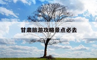 甘肃旅游攻略景点必去-甘肃旅游必去十大景点推荐理由