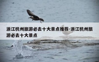 浙江杭州旅游必去十大景点推荐-浙江杭州旅游必去十大景点