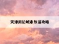 天津周边城市旅游攻略-天津周边城市的旅游景点有哪些地方