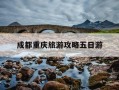 成都重庆旅游攻略五日游-成都重庆5日游一个人要多少钱