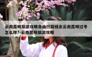 云南昆明旅游攻略自由行路线去云南昆明过冬怎么样?-云南昆明旅游攻略