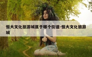 恒大文化旅游城属于哪个街道-恒大文化旅游城