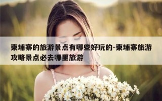 柬埔寨的旅游景点有哪些好玩的-柬埔寨旅游攻略景点必去哪里旅游