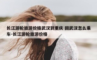 长江游轮旅游价格武汉到重庆 回武汉怎么乘车-长江游轮旅游价格