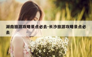 湖南旅游攻略景点必去-长沙旅游攻略景点必去