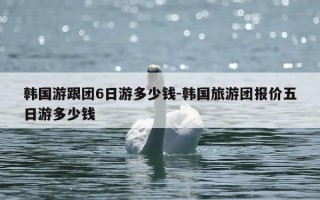 韩国游跟团6日游多少钱-韩国旅游团报价五日游多少钱