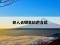 老人去哪里旅游合适-老人适合去哪旅游线路