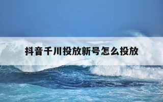 抖音千川投放新号怎么投放-抖音千川投手