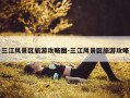三江风景区旅游攻略图-三江风景区旅游攻略