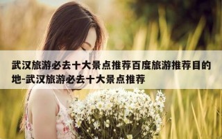 武汉旅游必去十大景点推荐百度旅游推荐目的地-武汉旅游必去十大景点推荐