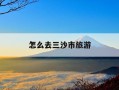 怎么去三沙市旅游-怎么去三沙市旅游需要办什么证明