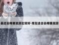 最近去哪里旅游比较好-现在适合去哪里旅游