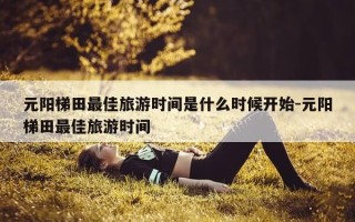 元阳梯田最佳旅游时间是什么时候开始-元阳梯田最佳旅游时间