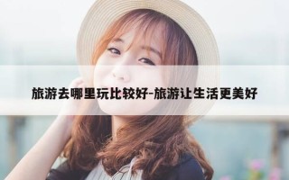 旅游去哪里玩比较好-旅游让生活更美好