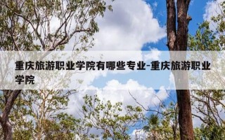 重庆旅游职业学院有哪些专业-重庆旅游职业学院