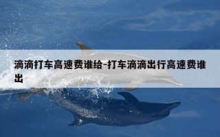 滴滴打车高速费谁给-打车滴滴出行高速费谁出