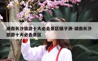 湖南长沙旅游十大必去景区橘子洲-湖南长沙旅游十大必去景区