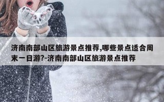 济南南部山区旅游景点推荐,哪些景点适合周末一日游?-济南南部山区旅游景点推荐