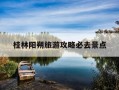 桂林阳朔旅游攻略必去景点-桂林阳朔旅游攻略必去景点路线图