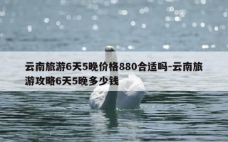 云南旅游6天5晚价格880合适吗-云南旅游攻略6天5晚多少钱