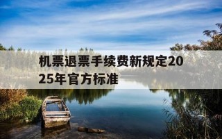 机票退票手续费新规定2025年官方标准-机票退票收费规则