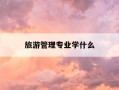 旅游管理专业学什么-旅游管理专业都学什么