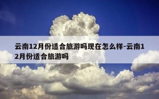 云南12月份适合旅游吗现在怎么样-云南12月份适合旅游吗