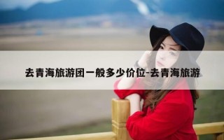 去青海旅游团一般多少价位-去青海旅游