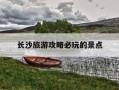 长沙旅游攻略必玩的景点-长沙旅游景点有哪些景点推荐