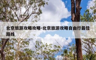 北京旅游攻略攻略-北京旅游攻略自由行最佳路线