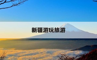 新疆游玩旅游-新疆旅游功略