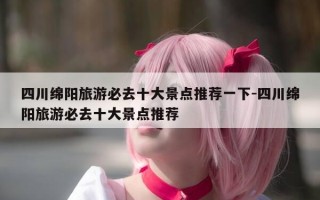 四川绵阳旅游必去十大景点推荐一下-四川绵阳旅游必去十大景点推荐