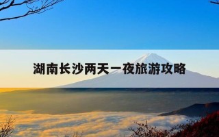 湖南长沙两天一夜旅游攻略-长沙出发 两天一夜去哪里玩