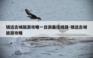镇远古城旅游攻略一日游最佳线路-镇远古城旅游攻略