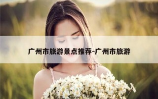 广州市旅游景点推荐-广州市旅游