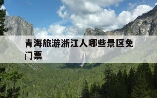 青海旅游浙江人哪些景区免门票-青海哪些景点对浙江人免费