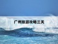 广州旅游攻略三天-广州旅游攻略三天行程