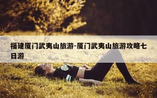 福建厦门武夷山旅游-厦门武夷山旅游攻略七日游