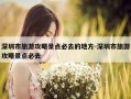 深圳市旅游攻略景点必去的地方-深圳市旅游攻略景点必去