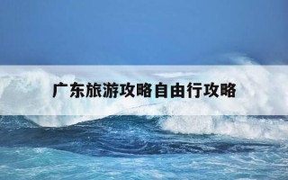 广东旅游攻略自由行攻略-广东旅游攻略自由行攻略大全