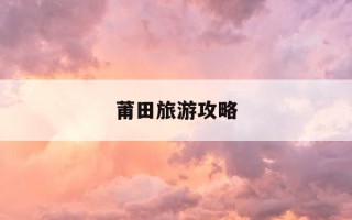 莆田旅游攻略-莆田旅游攻略及收费