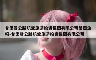 甘肃省公路航空旅游投资集团有限公司是国企吗-甘肃省公路航空旅游投资集团有限公司
